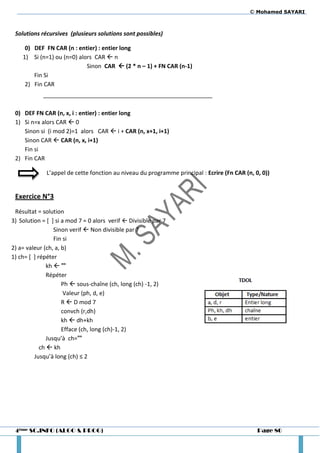 © Mohamed SAYARI



 Solutions récursives (plusieurs solutions sont possibles)

     0) DEF FN CAR (n : entier) : entier long
    1) Si (n=1) ou (n=0) alors CAR  n
                            Sinon CAR  (2 * n – 1) + FN CAR (n-1)
        Fin Si
     2) Fin CAR



 0) DEF FN CAR (n, x, i : entier) : entier long
 1) Si n=x alors CAR  0
    Sinon si (i mod 2)=1 alors CAR  i + CAR (n, x+1, i+1)
    Sinon CAR  CAR (n, x, i+1)
    Fin si
 2) Fin CAR

              L’appel de cette fonction au niveau du programme principal : Ecrire (Fn CAR (n, 0, 0))


 Exercice N°3
 Résultat = solution
3) Solution = [ ] si a mod 7 = 0 alors verif  Divisible par 7
                  Sinon verif  Non divisible par 7
                  Fin si
2) a= valeur (ch, a, b)
1) ch= [ ] répéter
               kh  ""
               Répéter
                     Ph  sous-chaîne (ch, long (ch) -1, 2)
                      Valeur (ph, d, e)
                     R  D mod 7
                     convch (r,dh)
                     kh  dh+kh
                     Efface (ch, long (ch)-1, 2)
               Jusqu’à ch=""
            ch  kh
         Jusqu’à long (ch) ≤ 2




 4ème SC.INFO (ALGO & PROG)                                                                    Page 80
 