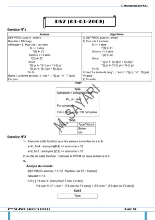 © Mohamed SAYARI




                                                  DS2 (03-03-2009)
Exercice N°1
                                  Analyse                                                                      Algorithme
DEF PROC suite (n : entier)                                                       0) DEF PROC suite (n : entier)
Résultat = Affichage                                                              1) Pour i de 1 à n faire
Affichage = [ ] Pour i de 1 à n faire                                                      Si i = 1 alors
                    Si i = 1 alors                                                                  T[1]  Z1
                       T[1]  Z1                                                           Sinon si i = 2 alors
                   Sinon si i = 2 alors                                                             T[2]  Z2
                     T[2]  Z2                                                             Sinon
                  Sinon                                                                             T[i].pr  T[i-1].pr + T[i-2].pr
                    T[i].pr  T[i-1].pr + T[i-2].pr                                                 T[i].pii  T[i-1].pii + T[i-2].pii
                    T[i].pii  T[i-1].pii + T[i-2].pii                                     Fin Si
                  Fin Si                                                          Ecrire (‘’Le terme de rang’’, i, ‘’est =’’, T[i].pr, ‘’+i’’ , T[i].pii)
Ecrire (‘’Le terme de rang’’, i, ‘’est = ‘’, T[i].pr, ‘’+i ’’, T[i].pii)          Fin pour
Fin pour                                                                          2) Fin suite
                                                                           TDNT

                                                                       Type
                                                    Complexe = enregistrement

                                                              Pr, pii : réel

                                                    Fin complexe

                                                    Tab = tableau de 100 complexe

                                                                 TDOG
                                                        objet                Type/Nature
                                                        i                    Entier
                                                        T                    tab
Exercice N°2
                1- Exécuter cette fonction pour les valeurs suivantes de a et b :
                     a=6 , b=4 : anonyme(6,4) => anonyme = 12
                     a=2, b=5 : anonyme (2,5) => anonyme = 10
                2- le rôle de cette fonction : Calculer le PPCM de deux entiers a et b
                3-
                     Analyse du module :
                     DEF PROC somme (F1, F2 : fraction, var F3 : fraction)
                     Résultat = F3
                     F3= [ ] F3.den  anonyme(F1.den, F2.den)
                              F3.num  (F1.num * (F3.den div F1.den)) + (F2.num * (F3.den div F2.den))
                                                                      TDNT
                                                                       Type



4ème SC.INFO (ALGO & PROG)                                                                                                     Page 81
 