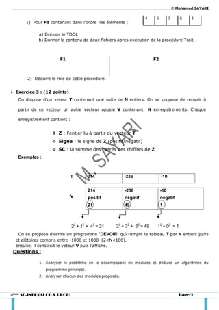 © Mohamed SAYARI

                                                                  4      6         5      8    2
      1) Pour F1 contenant dans l'ordre les éléments :

            a) Drésser le TDOL
            b) Donner le contenu de deux fichiers après exécution de la procédure Trait.



                       F1                                               F2



       2) Déduire le rôle de cette procédure.


 Exercice 3 : (12 points)
   On dispose d'un veteur T contenant une suite de N entiers. On se propose de remplir à

   partir de ce vecteur un autre vecteur appelé V contenant           N enregistrements. Chaque

   enregistrement contient :


                    Z : l'entier lu à partir du vecteur T
                    Signe : le signe de Z (positif/négatif)
                    SC : la somme des carrés des chiffres de Z
   Exemples :



                               T       214              -236                 -10


                                       214              -236                 -10
                               V       positif          négatif              négatif
                                       21               49                   1



                               22 + 12 + 42 = 21   22 + 32 + 62 = 49      12 + 02 = 1
   On se propose d'écrire un programme "DEVOIR" qui remplit le tableau T par N entiers pairs
  et alétoires compris entre -1000 et 1000 (2<N<100).
  Ensuite, il construit le veteur V puis l’affiche.
 Questions :

             1. Analyser le problème en le décomposant en modules et déduire un algorithme du
                programme principal.
             2. Analyser chacun des modules proposés.




4ème SC.INFO (ALGO & PROG)                                                                Page 9
 