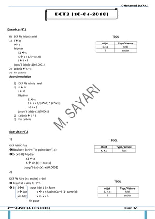 © Mohamed SAYARI


                                         DCT3 (10-04-2010)


Exercice N°1
 0) DEF FN leibniz : réel                                               TDOL
 1) S  0
    i1                                                      objet             Type/Nature
                                                             S, s1                 Réel
    Répéter
                                                               i                  entier
         S1  s
         S  s + 1/(i * (i+2))
         ii+4
    jusqu’à (abs(s-s1)≤0.0001)
 2) Leibniz  S * 8
 3) Fin Leibniz
 Autre formulation

      0) DEF FN leibniz : réel
      1) S  0
         i0
         Répéter
                 S1  s
                 S  s + 1/((4*i+1) * (4*i+3))
                 ii+1
         jusqu’à (abs(s-s1)≤0.0001)
      2) Leibniz  S * 8
      3) Fin Leibniz



 Exercice N°2
 1)                                                                     TDOL
 DEF PROC fixe                                              objet          Type/Nature
 Résultat= Ecrire ("le point fixe=", x)                    X, X1              Réel
 X= [x0] Répéter
             X1  X
             X  sin (x) – exp (x)
            Jusqu’à (abs(x1-x)≤0.0001)
 2)

 DEF FN Aire (n : entier) : réel
                                                                          TDOL
  Résultat = Aire  S*h
  S= S0         pour i de 1 à n faire                       objet             Type/Nature
       h1/n            s  s + RacineCarré (1- carré(x))     S, h, x               Réel
       xh/2            xx+h                                    i                 entier
                 fin pour

4ème SC.INFO (ALGO & PROG)                                                         Page 92
 