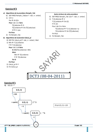 © Mohamed SAYARI


   Exercice N°3
a) Algorithme de la procédure Remplir_Tab
                                                                     Autre écriture de cette procédure
   0) DEF PROC Remplir_Tab(var T : tab ; n : entier)
                                                               0) DEF PROC Remplir_Tab (var T : tab ; n : entier)
   1) X  2
                                                               1) T [1].abscisse  2
      Pas  (4-2)/n
                                                                  T [1].ordonne  Sin (2)
      Pour i de 1 à n faire
                                                                  P  2/n
           T[i].abscisse  X
                                                                  Pour i de 2 à n faire
           T[i].ordonne  Sin (T[i].abscisse)
                                                                       T[i].abscisse  T [i-1].abscisse + p
           X  X + pas
                                                                       T[i].ordonne  Sin (T[i].abscisse)
      Fin Pour
                                                                  Fin Pour
   2) Fin Remplir_Tab
                                                               2) Fin Remplir_Tab
b) Algorithme de la fonction Calcul_pi
    0) DEF FN Calcul_pi (T : tab ; n : entier) : Réel
    1) Min  T [1].ordonne
       P  T [1].abscisse
       Pour i de 2 à N faire
            Si ABS(T[i].ordonne) < Min
            Alors
                Min  T[i].ordonne
                P  T[i].abscisse
            Fin Si
       Fin Pour
    2) Calcul_pi  P
    3) Fin Calcul_pi




                                          DCT3 (08-04-2011)
 Exercice N°1
 1) G(5,3) = ?

                   G (5, 3)

              = 125



            = carré (         G (5, 1)      )* 5
                                                                      D’où G (5, 3) = 125
                           =5


                              = carré (    G (5, 0)     ) *5

                                            =1



 4ème SC.INFO (ALGO & PROG)                      1                                                Page 93
 