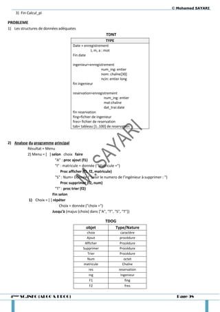 © Mohamed SAYARI
    3) Fin Calcul_pi

PROBLEME
1) Les structures de données adéquates
                                                            TDNT
                                                             TYPE
                                       Date = enregistrement
                                                  J, m, a : mot
                                       Fin date

                                       ingenieur=enregistrement
                                                        num_ing: entier
                                                        nom: chaîne[30]
                                                        ncin: entier long
                                       fin ingenieur

                                       reservation=enregistrement
                                                            num_ing: entier
                                                            mat:chaîne
                                                            dat_trai:date
                                       fin reservation
                                       fing=fichier de ingenieur
                                       fres= fichier de reservation
                                       tab= tableau [1..100] de reservation



2) Analyse du programme principal
          Résultat = Menu
          2) Menu = [ ] selon choix faire
                            "A" : proc ajout (f1)
                            "I" : matricule = donnée ("Matricule =")
                                Proc afficher (f1, f2, matricule)
                            "S" : Num= Donnée ("saisir le numero de l’ingénieur à supprimer : ")
                                Proc supprimer (f2, num)
                            "T" : proc trier (f2)
                          Fin selon
           1) Choix = [ ] répéter
                               Choix = donnée ("choix =")
                          Jusqu’à (majus (choix) dans ["A", "T", "S", "T"])

                                                           TDOG
                                               objet           Type/Nature
                                               choix                 caractère
                                               Ajout                 procédure
                                              Afficher               Procédure
                                             Supprimer               Procédure
                                               Trier                 Procédure
                                               Num                      octet
                                             matricule                 Chaîne
                                                res                 reservation
                                                ing                  ingenieur
                                                 F1                      fing
                                                 F2                      fres

 4ème SC.INFO (ALGO & PROG)                                                                          Page 98
 