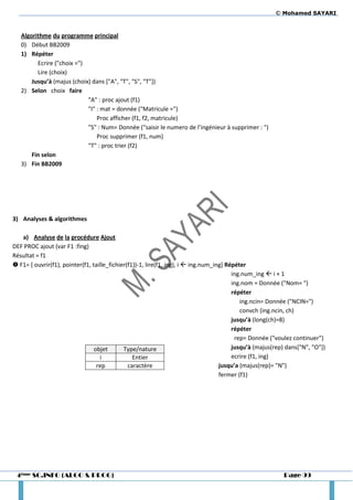 © Mohamed SAYARI


   Algorithme du programme principal
   0) Début BB2009
   1) Répéter
         Ecrire ("choix =")
         Lire (choix)
       Jusqu’à (majus (choix) dans ["A", "T", "S", "T"])
   2) Selon choix faire
                            "A" : proc ajout (f1)
                            "I" : mat = donnée ("Matricule =")
                                Proc afficher (f1, f2, matricule)
                            "S" : Num= Donnée ("saisir le numero de l’ingénieur à supprimer : ")
                                Proc supprimer (f1, num)
                            "T" : proc trier (f2)
       Fin selon
   3) Fin BB2009




3) Analyses & algorithmes

   a) Analyse de la procédure Ajout
DEF PROC ajout (var F1 :fing)
Résultat = f1
 F1= [ ouvrir(f1), pointer(f1, taille_fichier(f1))-1, lire(f1, ing), i  ing.num_ing] Répéter
                                                                                         ing.num_ing  i + 1
                                                                                         ing.nom = Donnée ("Nom= ")
                                                                                         répéter
                                                                                            ing.ncin= Donnée ("NCIN=")
                                                                                            convch (ing.ncin, ch)
                                                                                         jusqu’à (long(ch)=8)
                                                                                         répéter
                                                                                          rep= Donnée ("voulez continuer")
                                 objet       Type/nature                                 jusqu’à (majus(rep) dans["N", "O"])
                                   i             Entier                                  ecrire (f1, ing)
                                  rep          caractère                            jusqu’a (majus(rep)= "N")
                                                                                    fermer (f1)




 4ème SC.INFO (ALGO & PROG)                                                                                Page 99
 