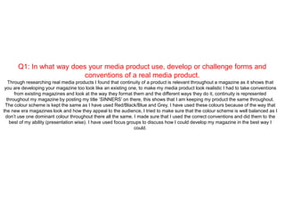 Q1: In what way does your media product use, develop or challenge forms and
conventions of a real media product.
Through researching real media products I found that continuity of a product is relevant throughout a magazine as it shows that
you are developing your magazine too look like an existing one, to make my media product look realistic I had to take conventions
from existing magazines and look at the way they format them and the different ways they do it, continuity is represented
throughout my magazine by posting my title ‘SINNERS’ on there, this shows that I am keeping my product the same throughout.
The colour scheme is kept the same as I have used Red/Black/Blue and Grey, I have used these colours because of the way that
the new era magazines look and how they appeal to the audience, I tried to make sure that the colour scheme is well balanced as I
don’t use one dominant colour throughout there all the same. I made sure that I used the correct conventions and did them to the
best of my ability (presentation wise). I have used focus groups to discuss how I could develop my magazine in the best way I
could.
 