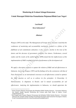 Monitoring & Evaluasi Sebagai Konsensus

Untuk Mencapai Efektivitas Pemanfaatan Pinjaman/Hibah Luar Negeri



                                             Umi Hanik1

                                         Heru Subiyantoro2



                                               Abstract



Wangwe (1997) on his study „The Management of Foreign Aid in Tanzania‟ noted that the

weaknesses of monitoring and accountability mechanism resulted to a failure of the

fulfillment of aid commitments utilization; it also caused a decline in the trust of the

donors and the decrease of government credibility over donors. Furthermore, several

studies and the results of the auditor agency (BPK) found that the ineffectiveness of the

implementation of M&E resulted to the lack of performance of the development aid.



We apply a descriptive analysis to capture the relation of M&E and aid effectiveness in

Indonesia. Answering Wangwe (1997) and the findings tell us the cosistencies with that of

Paris Declaration as an international concencus on aid effectiveness existed to optimize

the M&E function as well as to achieve its five principles: 1) Ownership; 2)

Harmonization; 3) Alignment; 4) Results; and 5) mutual accountability for aid

effectiveness. Analyzing the implementation in Indonesia, we should appreciate the


1   Alumni Program Magister Perencanaan dan Kebijakan Publik Fakultas Ekonomi - Universitas Indonesia,
    dan bekerja sebagai Spesialis Monitoring dan Evaluasi pada Bank Dunia di Jakarta. E-mail:
    umihanik@gmail.com.
2   Staf Pengajar pada Program Magister Perencanaan dan Kebijakan Publik Fakultas Ekonomi - Universitas
    Indonesia dan menjabat sebagai Sesditjen Perimbangan Keuangan pada Kementrian Keuangan di Jakarta.
    E-mail: herusubiyantoro@ui.ac.id atau herusubiyantoro@depkeu.go.id.

1
 