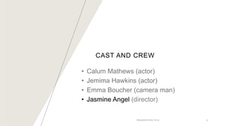 CAST AND CREW
• Calum Mathews (actor)
• Jemima Hawkins (actor)
• Emma Boucher (camera man)
• Jasmine Angel (director)
PRESENTATION TITLE 5
 