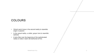 COLOURS
• Vibrant warm tones in the second reality to resemble
anger or passion
• In the casual reality, a colder, greyer tone to resemble
sadness
• A retro filter over the beginning of the sophisticated
reality to make it seem old fashioned at first.
PRESENTATION TITLE 6
 
