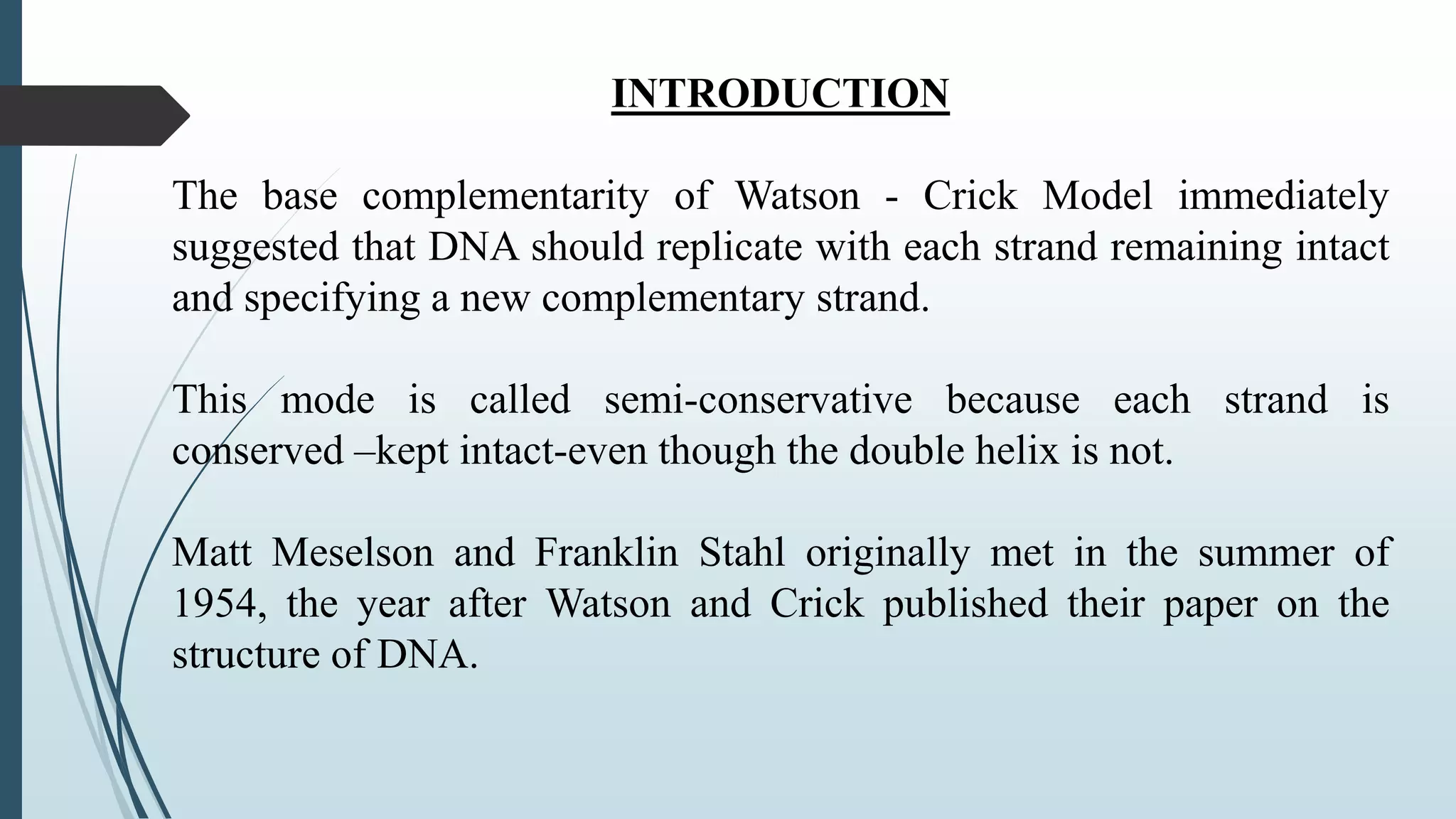 INTRODUCTION
The base complementarity of Watson - Crick Model immediately
suggested that DNA should replicate with each strand remaining intact
and specifying a new complementary strand.
This mode is called semi-conservative because each strand is
conserved –kept intact-even though the double helix is not.
Matt Meselson and Franklin Stahl originally met in the summer of
1954, the year after Watson and Crick published their paper on the
structure of DNA.
 