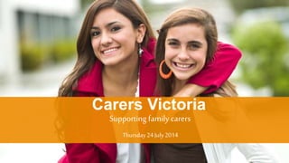 Copyright Carers Victoria 2014 © 
Carers Victoria 
Supporting family carers 
Thursday 24 July 2014 
 