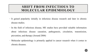 SHIFT FROM INFECTIOUS TO
MOLECULAR EPIDEMIOLOGY
• It gained popularity initially in infectious disease research and later in chronic
disease studies.
• In the field of infectious disease, ME studies have provided valuable information
about infectious disease causation, pathogenesis, circulation, transmission,
prevention, and therapy (Around 2004)
• Molecular epidemiology is primarily applied in cancer research when it comes to
chronic diseases.
12
 