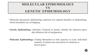 MOLECULAR EPIDEMIOLOGY
VS
GENETIC EPIDEMIOLOGY
• Molecular and genetic epidemiology represent two separate branches of epidemiology
whose boundaries are overlapping.
• Genetic Epidemiology: Inherited, Clustered in family; identify the unknown genes
that influence risk of malignancies
• Molecular Epidemiology: Finding Biomarkers to link exposure to event, Individual
response, Evaluates the association of variations in
known genes
13
 