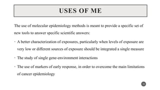 USES OF ME
The use of molecular epidemiology methods is meant to provide a specific set of
new tools to answer specific scientific answers:
• A better characterization of exposures, particularly when levels of exposure are
very low or different sources of exposure should be integrated a single measure
• The study of single gene-environment interactions
• The use of markers of early response, in order to overcome the main limitations
of cancer epidemiology
15
 