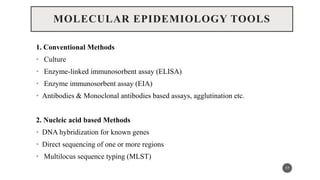 MOLECULAR EPIDEMIOLOGY TOOLS
1. Conventional Methods
• Culture
• Enzyme-linked immunosorbent assay (ELISA)
• Enzyme immunosorbent assay (EIA)
• Antibodies & Monoclonal antibodies based assays, agglutination etc.
2. Nucleic acid based Methods
• DNA hybridization for known genes
• Direct sequencing of one or more regions
• Multilocus sequence typing (MLST)
17
 
