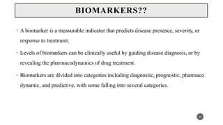 • A biomarker is a measurable indicator that predicts disease presence, severity, or
response to treatment.
• Levels of biomarkers can be clinically useful by guiding disease diagnosis, or by
revealing the pharmacodynamics of drug treatment.
• Biomarkers are divided into categories including diagnostic, prognostic, pharmaco
dynamic, and predictive, with some falling into several categories.
20
BIOMARKERS??
 