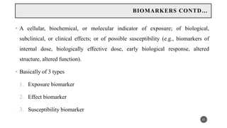 • A cellular, biochemical, or molecular indicator of exposure; of biological,
subclinical, or clinical effects; or of possible susceptibility (e.g., biomarkers of
internal dose, biologically effective dose, early biological response, altered
structure, altered function).
• Basically of 3 types
1. Exposure biomarker
2. Effect biomarker
3. Susceptibility biomarker
21
BIOMARKERS CONTD…
 
