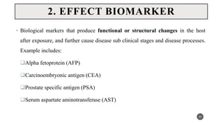 • Biological markers that produce functional or structural changes in the host
after exposure, and further cause disease sub clinical stages and disease processes.
Example includes:
Alpha fetoprotein (AFP)
Carcinoembryonic antigen (CEA)
Prostate specific antigen (PSA)
Serum aspartate aminotransferase (AST)
23
2. EFFECT BIOMARKER
 