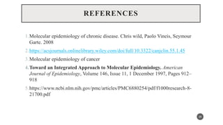 REFERENCES
1.Molecular epidemiology of chronic disease. Chris wild, Paolo Vineis, Seymour
Garte. 2008
2.https://acsjournals.onlinelibrary.wiley.com/doi/full/10.3322/canjclin.55.1.45
3.Molecular epidemiology of cancer
4.Toward an Integrated Approach to Molecular Epidemiology. American
Journal of Epidemiology, Volume 146, Issue 11, 1 December 1997, Pages 912–
918
5.https://www.ncbi.nlm.nih.gov/pmc/articles/PMC6880254/pdf/f1000research-8-
21700.pdf
26
 