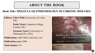 ABOUT THE BOOK
Editors: Chirs Wild (University of Leeds,
UK)
Paolo Vineis ( Imperial college,
London UK)
Seymour Garte (University of
Pittsburgh PA, USA)
Publications: John Wiley and sons, Ltd
Publication year: 2008
Total chapter: 26
3
Book Title: MOLECULAR EPIDEMIOLOGY OF CHRONIC DISEASES
 