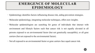 EMERGENCE OF MOLECULAR
EPIDEMIOLOGY
• Epidemiology identifies factors influencing disease risk, aiding prevention strategies.
• Molecular epidemiology, integrating molecular techniques, offers new insights.
• Molecular epidemiologists are searching for genes of individuals that interact with
environment and lifestyle factors such that cancer risk is not equally elevated in all
persons exposed to an environmental factor (but not genetically susceptible), or all gene
carriers (but not exposed to the environmental factor).
• Not all exposed to an environmental factor or gene carriers face equal cancer risk.
4
 
