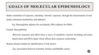 GOALS OF MOLECULAR EPIDEMIOLOGY
• Better estimation of exposure, including ‘internal’ exposure, through the measurement of end-
points (chemical metabolities and adducts)
Eg: Haemoglobin adducts for acrylamide, DNA adducts for PAHs
• Genetic Susceptibility
-Between exposure and effect there is layer of metabolic reaction including activation
deactivation and DNA repair which affects dose-response relationship
• Reduce disease burden by identification of risk factors
-Eg: Association between Aromatic Amines and Bladder cancer
5
 
