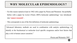 WHY MOLECULAR EPIDEMIOLOGY?
• For this reason started at least in 1982 with a paper by Perera and Weinstein but probably
before with a paper by Lower (Vineis 2007),’molecular epidemiology’ was introduced
into ‘cancer research’ .
• This corresponds to one of the first definition of molecular epidemiology.
7
“Advanced laboratory methods are used in combination with analytic epidemiology to
identify at the biochemical or molecular level specific exogenous and/or host factors that
play a role in human cancer causation.”
-Perera and Weinstein 1982
 