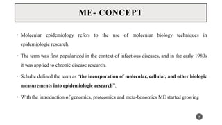 • Molecular epidemiology refers to the use of molecular biology techniques in
epidemiologic research.
• The term was first popularized in the context of infectious diseases, and in the early 1980s
it was applied to chronic disease research.
• Schulte defined the term as “the incorporation of molecular, cellular, and other biologic
measurements into epidemiologic research”.
• With the introduction of genomics, proteomics and meta-bonomics ME started growing
8
ME- CONCEPT
 