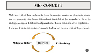 • Molecular epidemiology can be defined as a focus on the contribution of potential genetic
and environmental risk factors (biomarkers), identified at the molecular level, to the
etiology, geographic distribution and prevention of disease within and across populations.
• It emerged from the integration of molecular biology into classical epidemiologic research.
9
ME- CONCEPT
Interface
Molecular biology Epidemiology
 