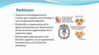 Parkinson:
 Trastorno neurodegenerativo
crónico que conduce con el tiempo a
una incapacidad progresiva
 Producido a consecuencia de la
destrucción(todavía se desconocen)
de las neuronas pigmentadas de la
sustancia negra.
 Desencadena alteraciones en la
función cognitiva, en la expresión de
las emociones y en la función
autónoma
 