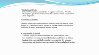 • Síndrome de Weber :
lesión en los pedúnculos cerebrales en especial los medios. Presenta
oftamoplejia ,paralisis de lado opuesto de la lesión, parálisis facial central,
atosis parpebral
• Sindrome de Benedikt:
La lesión núcleo rojo, lenmisco medio, fibras del tercer par craneal. Atosis,
perdida de la sensibilidad táctil, perdida de la vibración del lado contrario,
problemas de ataxia, movimientos lentos o rapidos
• Sindrome de Parinaud:
También conocido como Sindrome del acueducto de Silvo
Los pacientes con esta anormalidad sufren parálisis de la mirada
hacia arriba, anormalidades pupilares, retracción del párpado y
nistagmo de retracción por convergencia de la mirada hacia arriba.
 