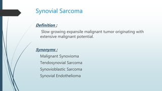 Synovial Sarcoma
Definition :
Slow growing expansile malignant tumor originating with
extensive malignant potential.
Synonyms :
Malignant Synovioma
Tendosynovial Sarcoma
Synovioblastic Sarcoma
Synovial Endothelioma
 