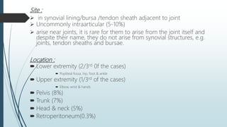Site :
 in synovial lining/bursa /tendon sheath adjacent to joint
 Uncommonly intraarticular (5-10%)
 arise near joints, it is rare for them to arise from the joint itself and
despite their name, they do not arise from synovial structures, e.g.
joints, tendon sheaths and bursae.
Location :
 Lower extremity (2/3rd 0f the cases)
 Popliteal fossa, hip, foot & ankle
 Upper extremity (1/3rd of the cases)
 Elbow, wrist & hands.
 Pelvis (8%)
 Trunk (7%)
 Head & neck (5%)
 Retroperitoneum(0.3%)
 