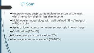 CT Scan
Heterogeneous deep seated multinodular soft tissue mass
with attenuation slightly less than muscle.
Multinodular morphology with well-defined (53%)/ irregular
(47%) margins.
Areas of lower attenuation represent necrosis / hemorrhage.
Calcifications(27-41%)
Bone erosion/ marrow invasion.(25%)
Heterogeneous enhancement (89-100%)
 