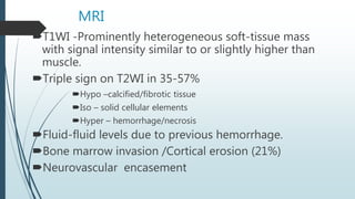 MRI
T1WI -Prominently heterogeneous soft-tissue mass
with signal intensity similar to or slightly higher than
muscle.
Triple sign on T2WI in 35-57%
Hypo –calcified/fibrotic tissue
Iso – solid cellular elements
Hyper – hemorrhage/necrosis
Fluid-fluid levels due to previous hemorrhage.
Bone marrow invasion /Cortical erosion (21%)
Neurovascular encasement
 