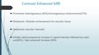 Contrast Enhanced MRI
 Prominent heterogeneous (83%)/homogeneous enhancement(17%)
 Peripheral / Nodular enhancement for necrotic tissue
 Serpentine vascular channels.
 Initially rapid progressive increase in signal intensity followed by wash
out(60%) / late sustained increase (40%)
 