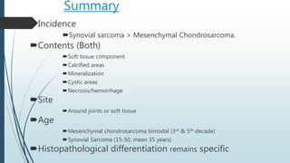 Summary
Incidence
Synovial sarcoma > Mesenchymal Chondrosarcoma.
Contents (Both)
Soft tissue component
Calcified areas
Mineralization
Cystic areas
Necrosis/hemorrhage
Site
Around joints or soft tissue
Age
Mesenchymal chondrosarcoma bimodal (3rd & 5th decade)
Synovial Sarcoma (15-50, mean 35 years)
Histopathological differentiation remains specific
 