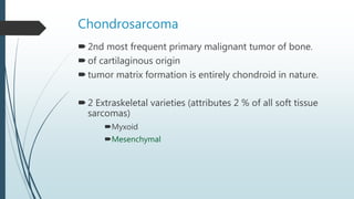 Chondrosarcoma
2nd most frequent primary malignant tumor of bone.
of cartilaginous origin
tumor matrix formation is entirely chondroid in nature.
2 Extraskeletal varieties (attributes 2 % of all soft tissue
sarcomas)
Myxoid
Mesenchymal
 