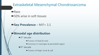 Extraskeletal Mesenchymal Chondrosarcoma
Rare
50% arise in soft tissues
Sex Prevalence – M:F= 1:1
Bimodal age distribution
3rd decade
Tumors of head & neck
Common in meninges & periorbital region
5th decade
Tumors of thigh, trunk & calf
 