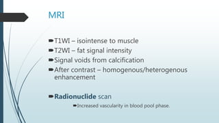 MRI
T1WI – isointense to muscle
T2WI – fat signal intensity
Signal voids from calcification
After contrast – homogenous/heterogenous
enhancement
Radionuclide scan
Increased vascularity in blood pool phase.
 