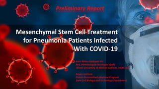 Mesenchymal Stem Cell Treatment
for Pneumonia Patients Infected
With COVID-19
Preliminary Report
Amir Abbas Hedayati-Asl
Ped. Hematologist Oncologist /BMT
Tehran University of Medical Sciences, HORC-SCT
Royan Institute
Cancer Personalized Medicine Program
Stem Cell Biology and Technology Department
 