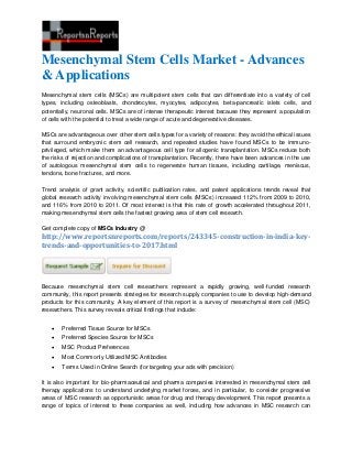 Mesenchymal Stem Cells Market - Advances
& Applications
Mesenchymal stem cells (MSCs) are multipotent stem cells that can differentiate into a variety of cell
types, including osteoblasts, chondrocytes, myocytes, adipocytes, beta-pancreatic islets cells, and
potentially, neuronal cells. MSCs are of intense therapeutic interest because they represent a population
of cells with the potential to treat a wide range of acute and degenerative diseases.
MSCs are advantageous over other stem cells types for a variety of reasons: they avoid the ethical issues
that surround embryonic stem cell research, and repeated studies have found MSCs to be immuno-
privileged, which make them an advantageous cell type for allogenic transplantation. MSCs reduce both
the risks of rejection and complications of transplantation. Recently, there have been advances in the use
of autologous mesenchymal stem cells to regenerate human tissues, including cartilage, meniscus,
tendons, bone fractures, and more.
Trend analysis of grant activity, scientific publication rates, and patent applications trends reveal that
global research activity involving mesenchymal stem cells (MSCs) increased 112% from 2009 to 2010,
and 116% from 2010 to 2011. Of most interest is that this rate of growth accelerated throughout 2011,
making mesenchymal stem cells the fastest growing area of stem cell research.
Get complete copy of MSCs Industry @
http://www.reportsnreports.com/reports/243345-construction-in-india-key-
trends-and-opportunities-to-2017.html
Because mesenchymal stem cell researchers represent a rapidly growing, well-funded research
community, this report presents strategies for research supply companies to use to develop high-demand
products for this community. A key element of this report is a survey of mesenchymal stem cell (MSC)
researchers. This survey reveals critical findings that include:
 Preferred Tissue Source for MSCs
 Preferred Species Source for MSCs
 MSC Product Preferences
 Most Commonly Utilized MSC Antibodies
 Terms Used in Online Search (for targeting your ads with precision)
It is also important for bio-pharmaceutical and pharma companies interested in mesenchymal stem cell
therapy applications to understand underlying market forces, and in particular, to consider progressive
areas of MSC research as opportunistic areas for drug and therapy development. This report presents a
range of topics of interest to these companies as well, including how advances in MSC research can
 
