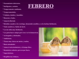 FEBRERO ° Pensamientos abstractos.  ° Inteligentes y astutos.  ° Temperamento cambiante.  ° Temperamentales.  ° Callados, tímidos y humildes.  ° Honestos y leales.  ° Aman la libertad.  ° Rebeldes cuando se les restringe. demasiado sensibles y se les lastima fácilmente.  ° Todo sensitivos y fáciles de herir.  ° Les da rabia muy fácilmente.  ° Les gusta hacer amigos pero rara vez lo demuestran.  ° Arriesgados y obstinados.  ° Ambiciosos.  ° Tienen muy claras sus metas y sueños.  ° Buen entendedor.  ° Aman el entretenimiento y el tiempo libre.  ° Románticos adentro, pero no por fuera.  ° Supersticiosos.  ° Despilfarran el dinero.   