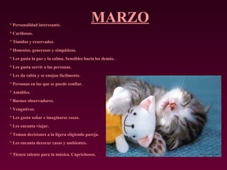MARZO ° Personalidad interesante.  ° Cariñosos.  ° Tímidos y reservados.  ° Honestos, generosos y simpáticos.  ° Les gusta la paz y la calma. Sensibles hacia los demás.  ° Les gusta servir a las personas.  ° Les da rabia y se enojan fácilmente.  ° Personas en las que se puede confiar.  ° Amables.  ° Buenos observadores.  ° Vengativos.  ° Les gusta soñar e imaginarse cosas.  ° Les encanta viajar.  ° Toman decisiones a la ligera eligiendo pareja.  ° Les encanta decorar casas y ambientes.  ° Tienen talento para la música. Caprichosos.   