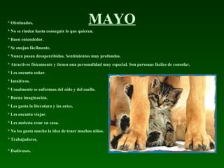 MAYO ° Obstinados.  ° No se rinden hasta conseguir lo que quieren.  ° Buen entendedor.  ° Se enojan fácilmente.  ° Nunca pasan desapercibidos. Sentimientos muy profundos.  ° Atractivos físicamente y tienen una personalidad muy especial. Son personas fáciles de consolar.  ° Les encanta soñar.  ° Intuitivos.  ° Usualmente se enferman del oído y del cuello.  ° Buena imaginación.  ° Les gusta la literatura y las artes.  ° Les encanta viajar.  ° Les molesta estar en casa.  ° No les gusta mucho la idea de tener muchos niños.  ° Trabajadores.  ° Dadivosos.   
