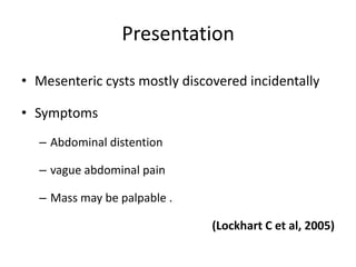 Presentation
• Mesenteric cysts mostly discovered incidentally
• Symptoms
– Abdominal distention
– vague abdominal pain
– Mass may be palpable .
(Lockhart C et al, 2005)
 