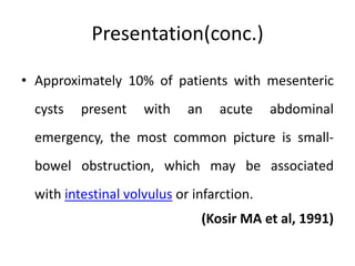 Presentation(conc.)
• Approximately 10% of patients with mesenteric
cysts present with an acute abdominal
emergency, the most common picture is small-
bowel obstruction, which may be associated
with intestinal volvulus or infarction.
(Kosir MA et al, 1991)
 
