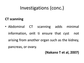 Investigations (conc.)
CT scanning
• Abdominal CT scanning adds minimal
information, onlt ti ensure that cyst not
arising from another organ such as the kidney,
pancreas, or ovary.
(Nakano T et al, 2007)
 