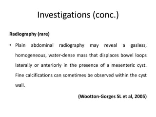 Investigations (conc.)
Radiography (rare)
• Plain abdominal radiography may reveal a gasless,
homogeneous, water-dense mass that displaces bowel loops
laterally or anteriorly in the presence of a mesenteric cyst.
Fine calcifications can sometimes be observed within the cyst
wall.
(Wootton-Gorges SL et al, 2005)
 