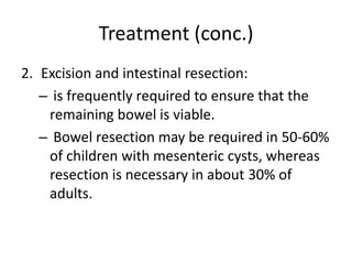 Treatment (conc.)
2. Excision and intestinal resection:
– is frequently required to ensure that the
remaining bowel is viable.
– Bowel resection may be required in 50-60%
of children with mesenteric cysts, whereas
resection is necessary in about 30% of
adults.
 