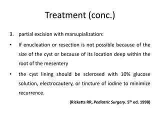 Treatment (conc.)
3. partial excision with marsupialization:
• If enucleation or resection is not possible because of the
size of the cyst or because of its location deep within the
root of the mesentery
• the cyst lining should be sclerosed with 10% glucose
solution, electrocautery, or tincture of iodine to minimize
recurrence.
(Ricketts RR, Pediatric Surgery. 5th ed. 1998)
 