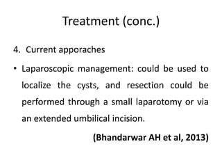 Treatment (conc.)
4. Current apporaches
• Laparoscopic management: could be used to
localize the cysts, and resection could be
performed through a small laparotomy or via
an extended umbilical incision.
(Bhandarwar AH et al, 2013)
 